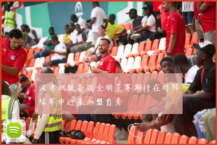 波津积极备战全明星赛期待在对阵绿军中迎来加盟首秀