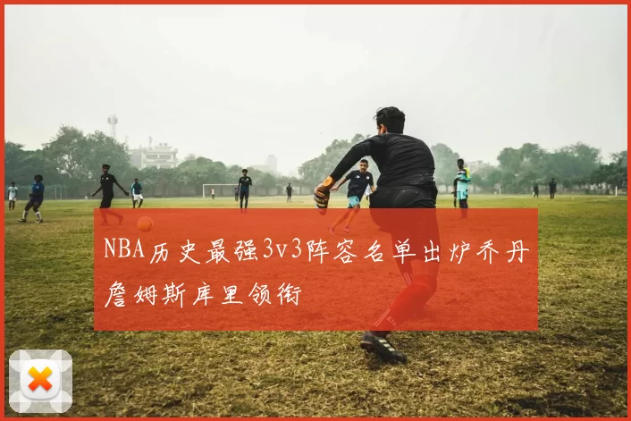 NBA历史最强3v3阵容名单出炉乔丹詹姆斯库里领衔
