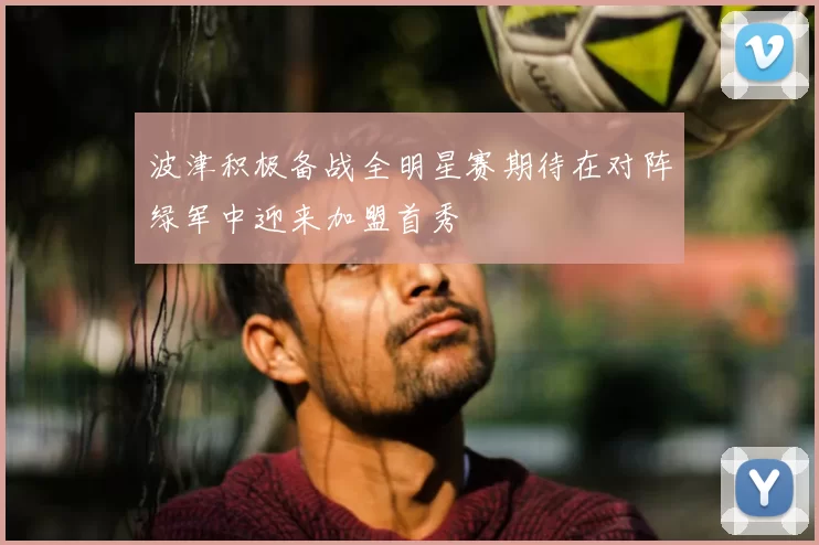波津积极备战全明星赛期待在对阵绿军中迎来加盟首秀