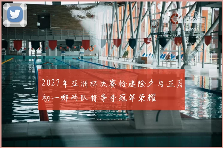 2027年亚洲杯决赛恰逢除夕与正月初一哪两队将争夺冠军荣耀