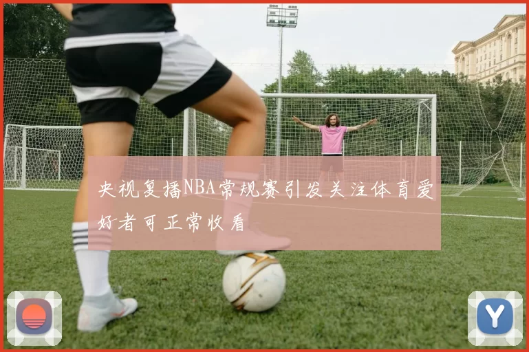 央视复播NBA常规赛引发关注体育爱好者可正常收看