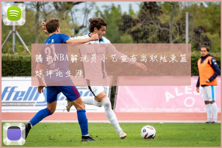 腾讯NBA解说员小艺宣布离职结束篮球评论生涯