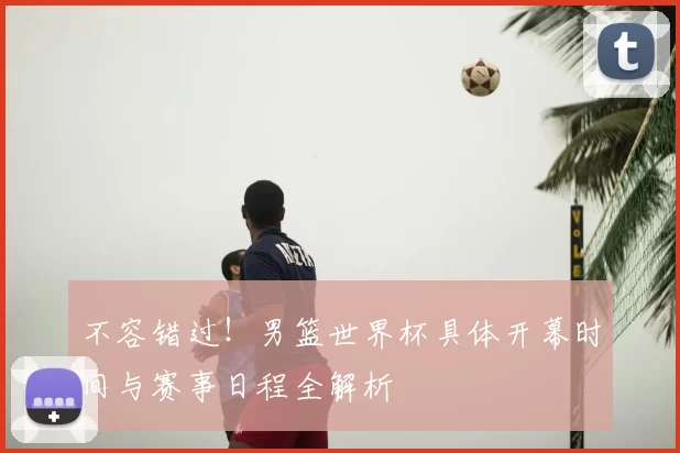 不容错过!男篮世界杯具体开幕时间与赛事日程全解析
