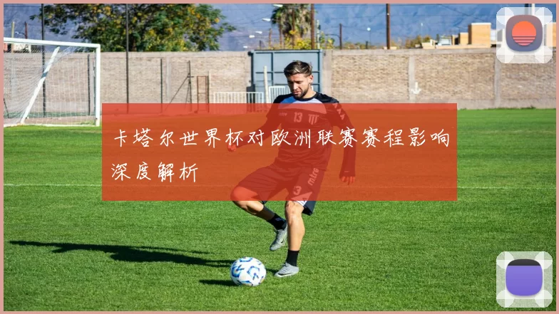 卡塔尔世界杯对欧洲联赛赛程影响深度解析