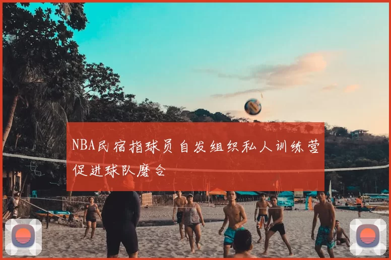 NBA民宿指球员自发组织私人训练营促进球队磨合