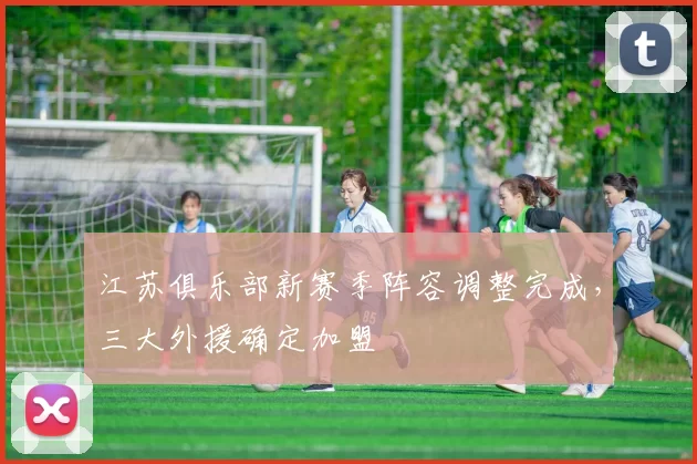 江苏俱乐部新赛季阵容调整完成,三大外援确定加盟